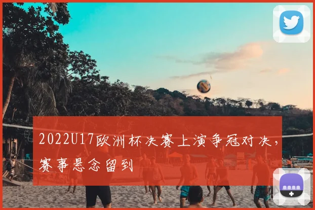 2022U17欧洲杯决赛上演争冠对决，赛事悬念留到