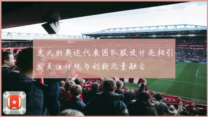 意大利奥运代表团队服设计亮相引发关注传统与创新元素融合