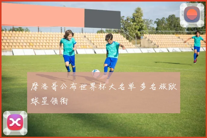 摩洛哥公布世界杯大名单 多名旅欧球星领衔
