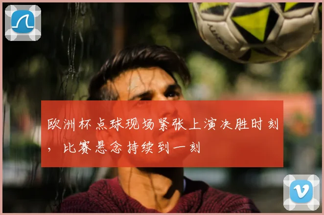 欧洲杯点球现场紧张上演决胜时刻,比赛悬念持续到一刻