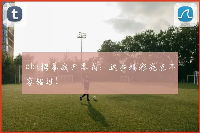 cba揭幕战开幕式,这些精彩亮点不容错过!