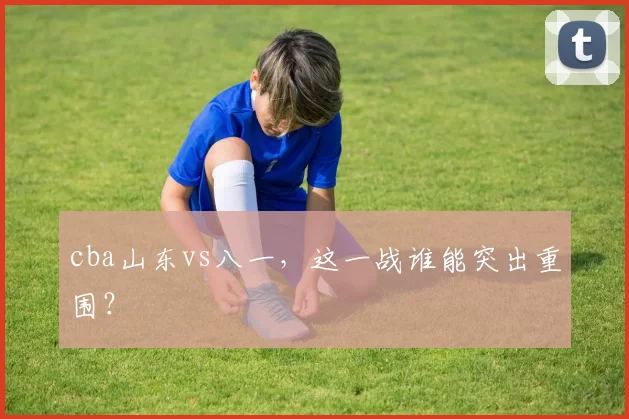 cba山东vs八一，这一战谁能突出重围？