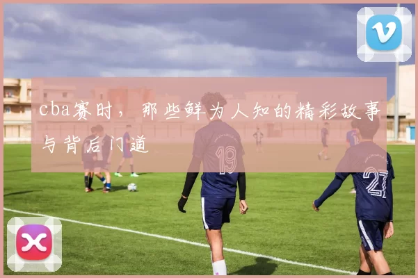 cba赛时，那些鲜为人知的精彩故事与背后门道