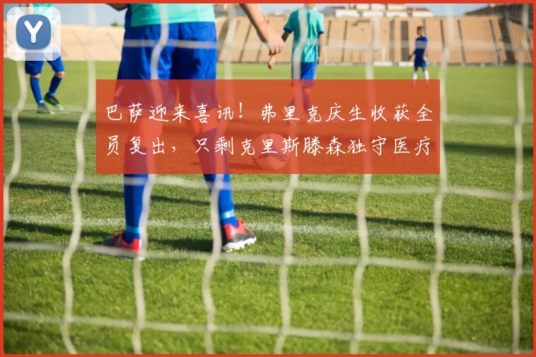 巴萨迎来喜讯！弗里克庆生收获全员复出，只剩克里斯滕森独守医疗室