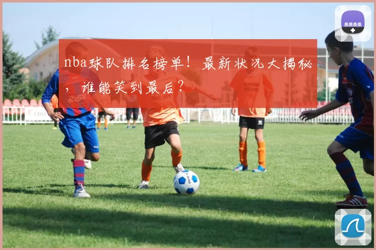 nba球队排名榜单!最新状况大揭秘,谁能笑到最后?