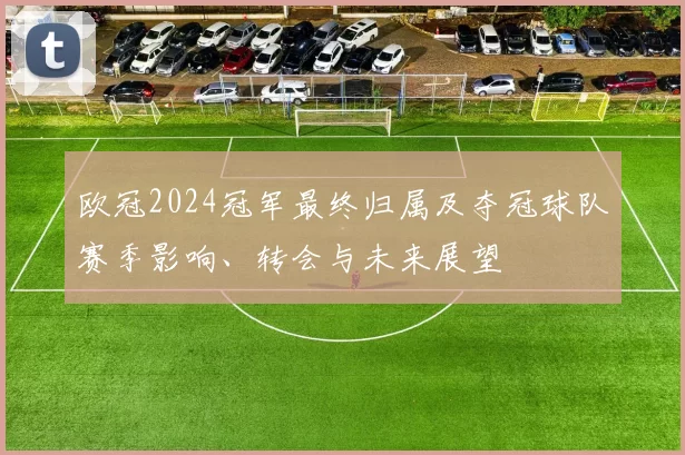 欧冠2024冠军最终归属及夺冠球队赛季影响、转会与未来展望