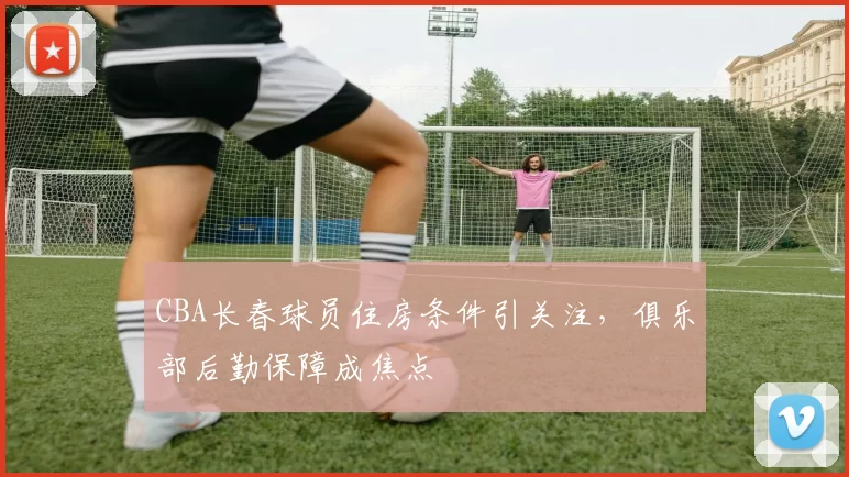 CBA长春球员住房条件引关注，俱乐部后勤保障成焦点