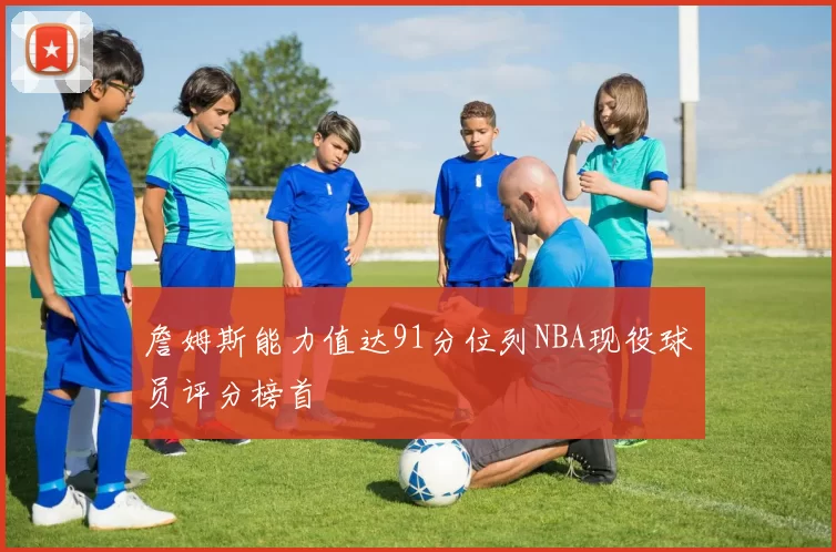 詹姆斯能力值达91分位列NBA现役球员评分榜首