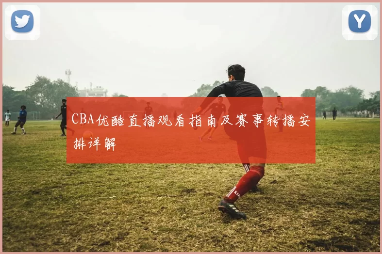 CBA优酷直播观看指南及赛事转播安排详解