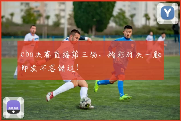 cba决赛直播笫三场，精彩对决一触即发不容错过！
