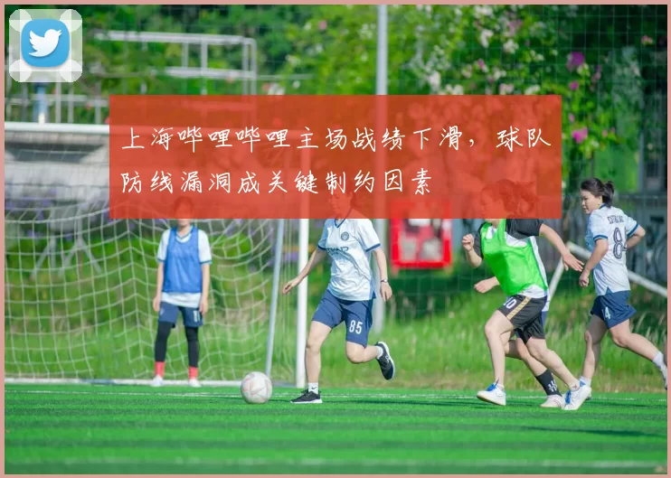 上海哔哩哔哩主场战绩下滑，球队防线漏洞成关键制约因素