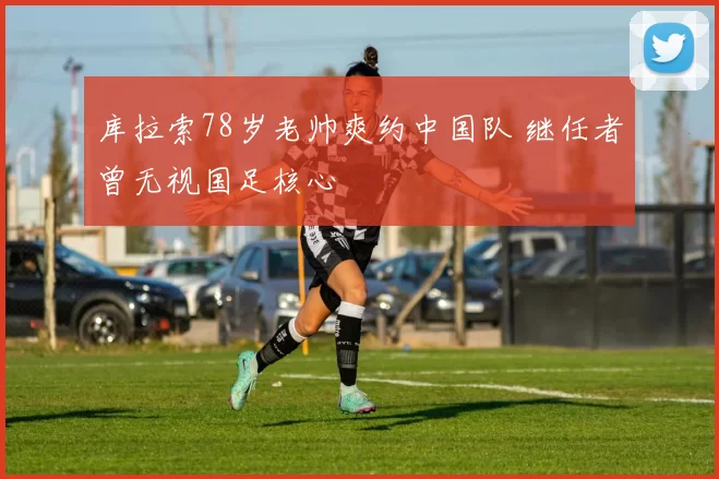 库拉索78岁老帅爽约中国队 继任者曾无视国足核心