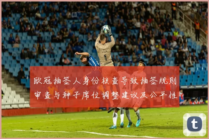 欧冠抽签人身份核查导致抽签规则审查与种子席位调整建议及公平性讨论