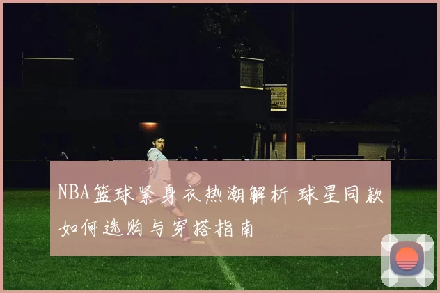 NBA篮球紧身衣热潮解析 球星同款如何选购与穿搭指南