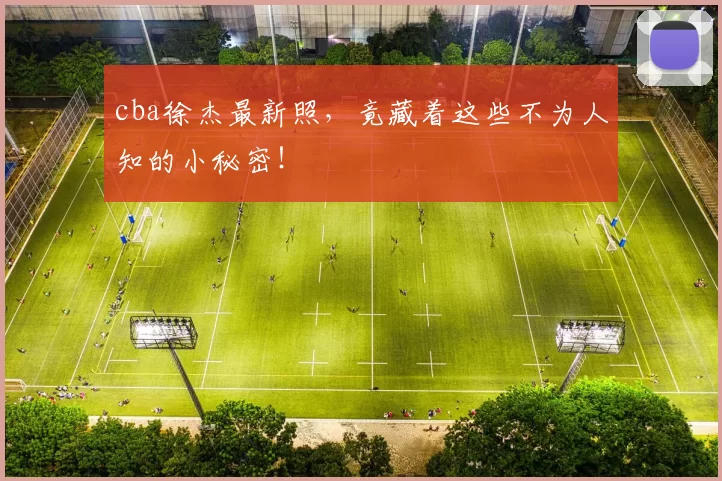 cba徐杰最新照，竟藏着这些不为人知的小秘密！