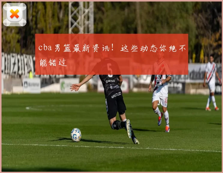 cba男篮最新资讯！这些动态你绝不能错过