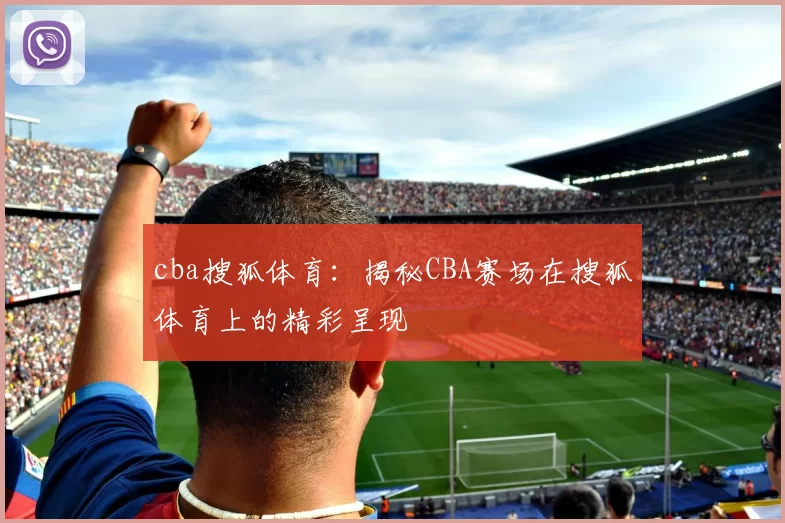 cba搜狐体育：揭秘CBA赛场在搜狐体育上的精彩呈现