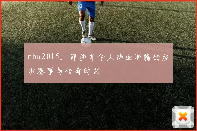 nba2015：那些年令人热血沸腾的经典赛事与传奇时刻