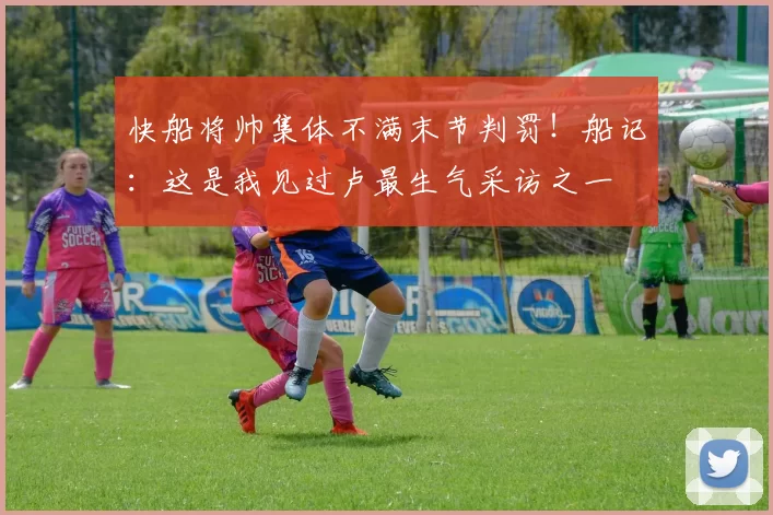 快船将帅集体不满末节判罚!船记:这是我见过卢最生气采访之一