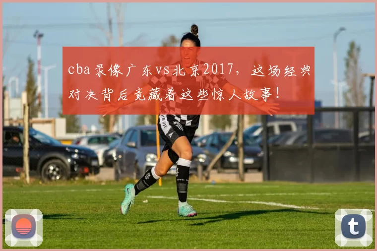 cba录像广东vs北京2017，这场经典对决背后竟藏着这些惊人故事！
