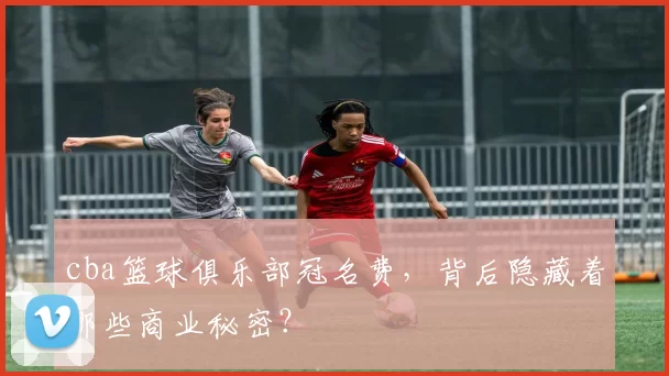 cba篮球俱乐部冠名费,背后隐藏着哪些商业秘密?