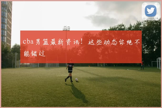 cba男篮最新资讯!这些动态你绝不能错过