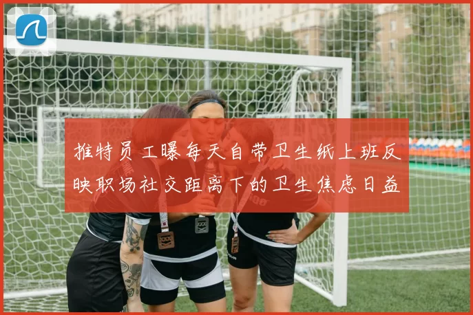 推特员工曝每天自带卫生纸上班反映职场社交距离下的卫生焦虑日益