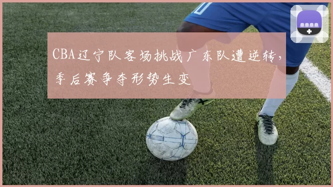 CBA辽宁队客场挑战广东队遭逆转，季后赛争夺形势生变