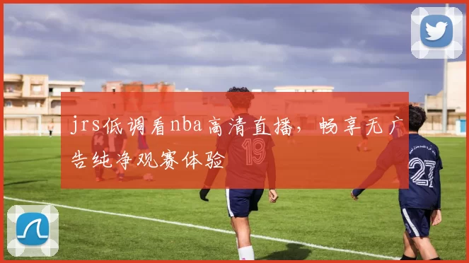 jrs低调看nba高清直播，畅享无广告纯净观赛体验