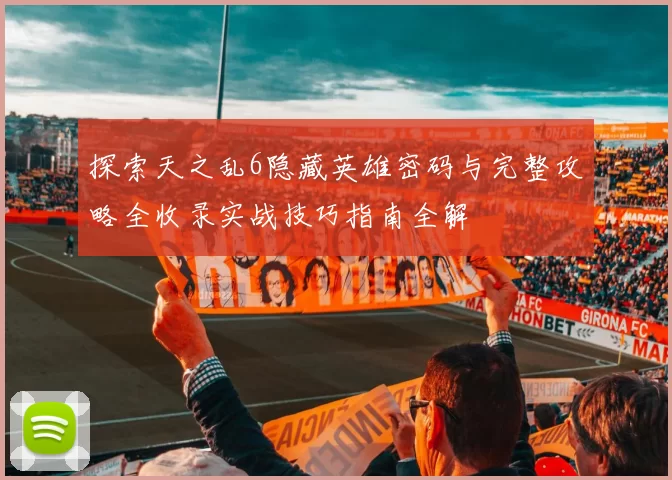 探索天之乱6隐藏英雄密码与完整攻略全收录实战技巧指南全解